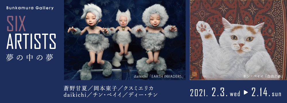 Bunkamura Galleryで紹介するのは才能あふれる6人のアーティスト。彼らがつくり出す作品世界は儚く、ともすれば別の不思議な世界のように見える。しかし同時に、そこにいる人物や動植物、建物などをじっと観ていると、リアルな存在として私たちに迫ってくる。その感覚はまるで、夢を見ているとわかっていて見ている夢…すなわち“夢の中の夢”のようである。
是非、幻想とリアルが交差する彼らの世界をご堪能いただきたい。

作家：蒼野甘夏、岡本東子、クスミエリカ、daikichi、狄青(ディー・チン)、チン・ペイイ（陳珮怡）